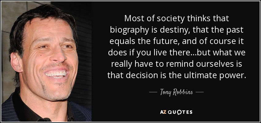 Most of society thinks that biography is destiny, that the past equals the future, and of course it does if you live there...but what we really have to remind ourselves is that decision is the ultimate power. - Tony Robbins