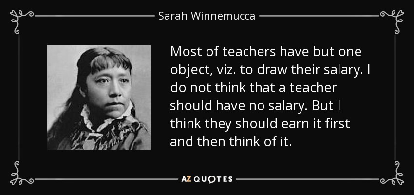 Most of teachers have but one object, viz. to draw their salary. I do not think that a teacher should have no salary. But I think they should earn it first and then think of it. - Sarah Winnemucca