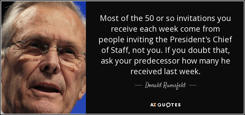 Most of the 50 or so invitations you receive each week come from people inviting the President's Chief of Staff, not you. If you doubt that, ask your predecessor how many he received last week. - Donald Rumsfeld