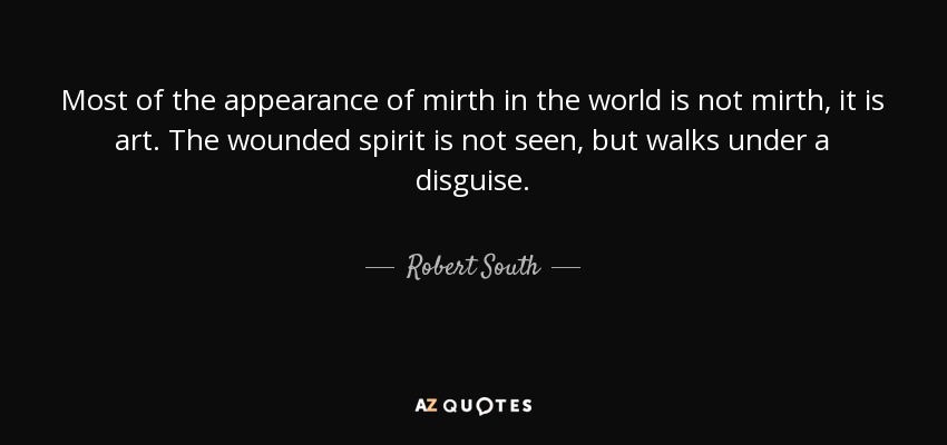 Most of the appearance of mirth in the world is not mirth, it is art. The wounded spirit is not seen, but walks under a disguise. - Robert South