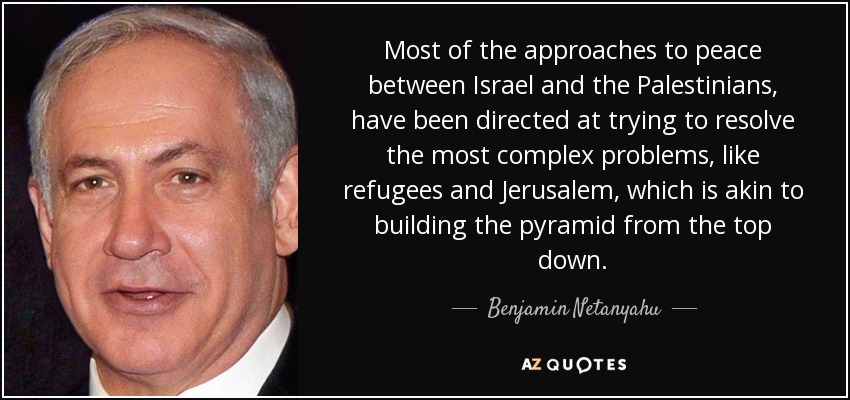 Most of the approaches to peace between Israel and the Palestinians, have been directed at trying to resolve the most complex problems, like refugees and Jerusalem, which is akin to building the pyramid from the top down. - Benjamin Netanyahu
