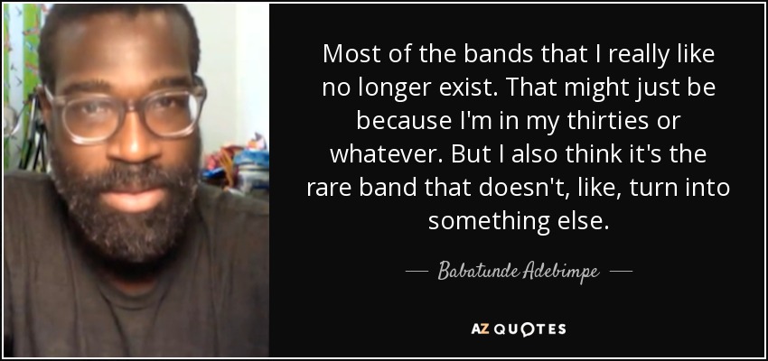 Most of the bands that I really like no longer exist. That might just be because I'm in my thirties or whatever. But I also think it's the rare band that doesn't, like, turn into something else. - Babatunde Adebimpe