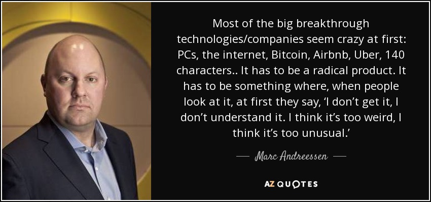 Most of the big breakthrough technologies/companies seem crazy at first: PCs, the internet, Bitcoin, Airbnb, Uber, 140 characters.. It has to be a radical product. It has to be something where, when people look at it, at first they say, ‘I don’t get it, I don’t understand it. I think it’s too weird, I think it’s too unusual.’ - Marc Andreessen