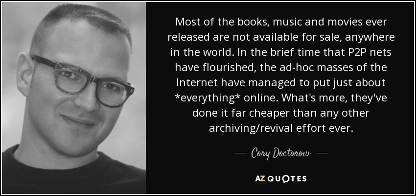 Most of the books, music and movies ever released are not available for sale, anywhere in the world. In the brief time that P2P nets have flourished, the ad-hoc masses of the Internet have managed to put just about *everything* online. What's more, they've done it far cheaper than any other archiving/revival effort ever. - Cory Doctorow