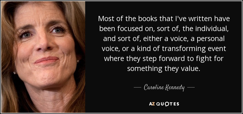 Most of the books that I've written have been focused on, sort of, the individual, and sort of, either a voice, a personal voice, or a kind of transforming event where they step forward to fight for something they value. - Caroline Kennedy