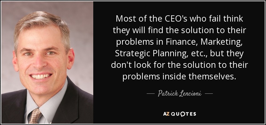 Most of the CEO's who fail think they will find the solution to their problems in Finance, Marketing, Strategic Planning, etc., but they don't look for the solution to their problems inside themselves. - Patrick Lencioni
