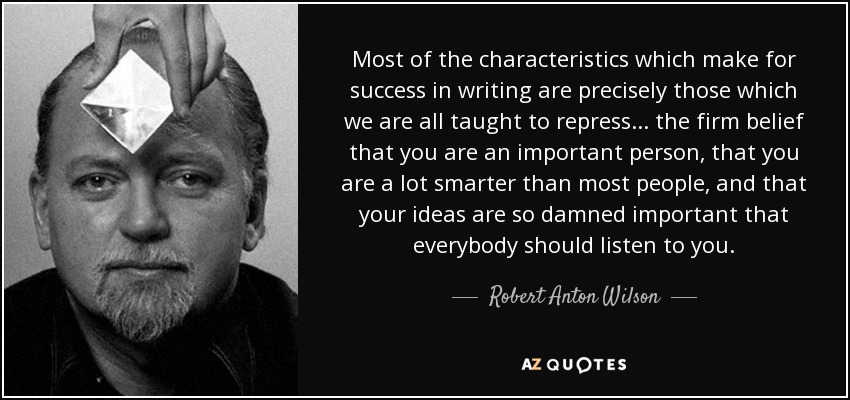 Most of the characteristics which make for success in writing are precisely those which we are all taught to repress ... the firm belief that you are an important person, that you are a lot smarter than most people, and that your ideas are so damned important that everybody should listen to you. - Robert Anton Wilson