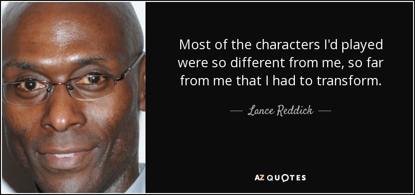 Most of the characters I'd played were so different from me, so far from me that I had to transform. - Lance Reddick