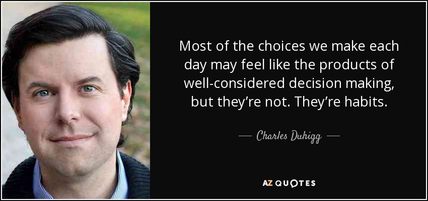 Most of the choices we make each day may feel like the products of well-considered decision making, but they’re not. They’re habits. - Charles Duhigg