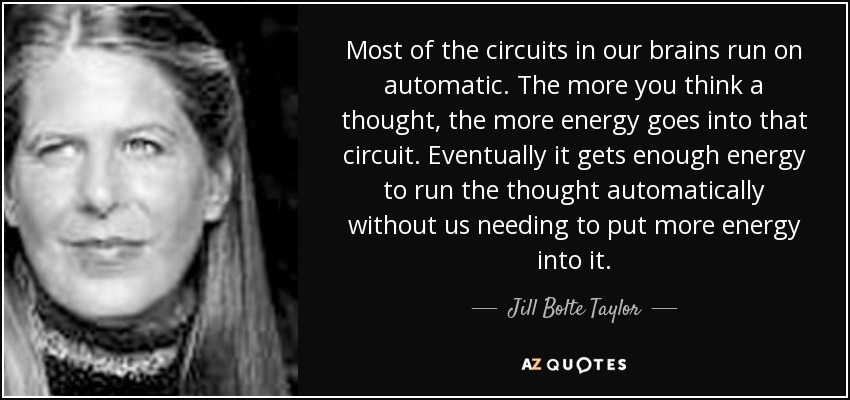 Most of the circuits in our brains run on automatic. The more you think a thought, the more energy goes into that circuit. Eventually it gets enough energy to run the thought automatically without us needing to put more energy into it. - Jill Bolte Taylor