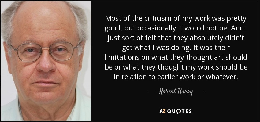 Most of the criticism of my work was pretty good, but occasionally it would not be. And I just sort of felt that they absolutely didn't get what I was doing. It was their limitations on what they thought art should be or what they thought my work should be in relation to earlier work or whatever. - Robert Barry