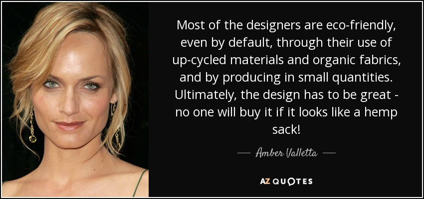 Most of the designers are eco-friendly, even by default, through their use of up-cycled materials and organic fabrics, and by producing in small quantities. Ultimately, the design has to be great - no one will buy it if it looks like a hemp sack! - Amber Valletta