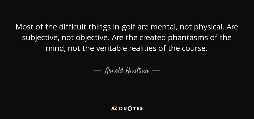 Most of the difficult things in golf are mental, not physical. Are subjective, not objective. Are the created phantasms of the mind, not the veritable realities of the course. - Arnold Haultain