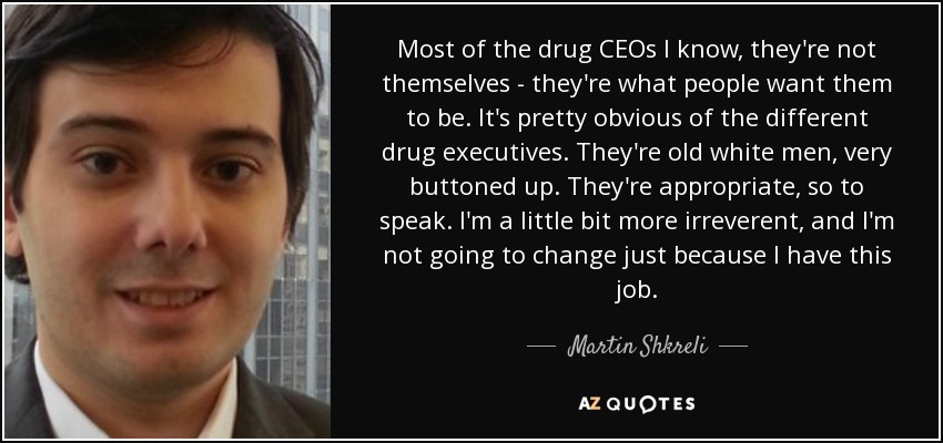 Most of the drug CEOs I know, they're not themselves - they're what people want them to be. It's pretty obvious of the different drug executives. They're old white men, very buttoned up. They're appropriate, so to speak. I'm a little bit more irreverent, and I'm not going to change just because I have this job. - Martin Shkreli