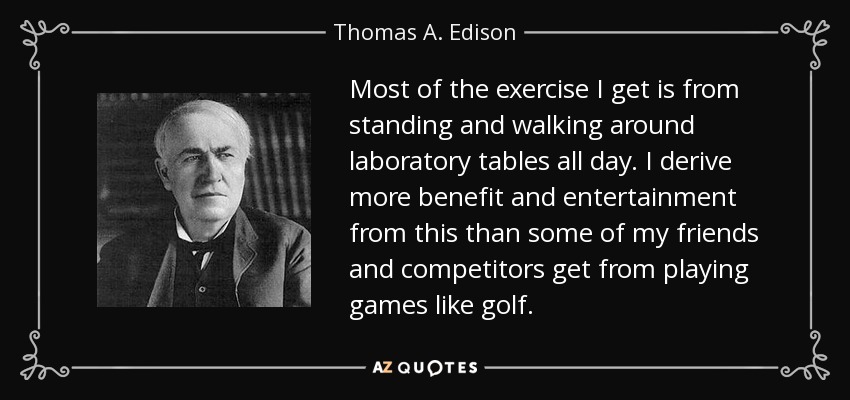Most of the exercise I get is from standing and walking around laboratory tables all day. I derive more benefit and entertainment from this than some of my friends and competitors get from playing games like golf. - Thomas A. Edison