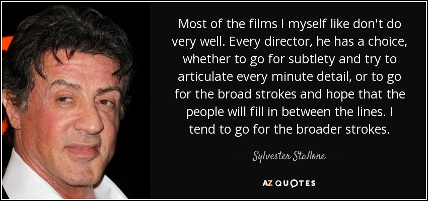 Most of the films I myself like don't do very well. Every director, he has a choice, whether to go for subtlety and try to articulate every minute detail, or to go for the broad strokes and hope that the people will fill in between the lines. I tend to go for the broader strokes. - Sylvester Stallone