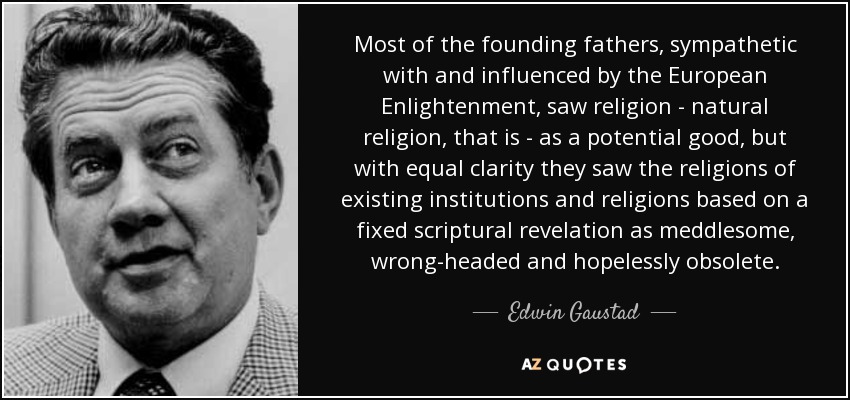 Most of the founding fathers, sympathetic with and influenced by the European Enlightenment, saw religion - natural religion, that is - as a potential good, but with equal clarity they saw the religions of existing institutions and religions based on a fixed scriptural revelation as meddlesome, wrong-headed and hopelessly obsolete. - Edwin Gaustad