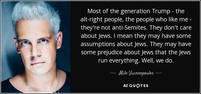 Most of the generation Trump - the alt-right people, the people who like me - they're not anti-Semites. They don't care about Jews. I mean they may have some assumptions about Jews. They may have some prejudice about Jews that the Jews run everything. Well, we do. - Milo Yiannopoulos