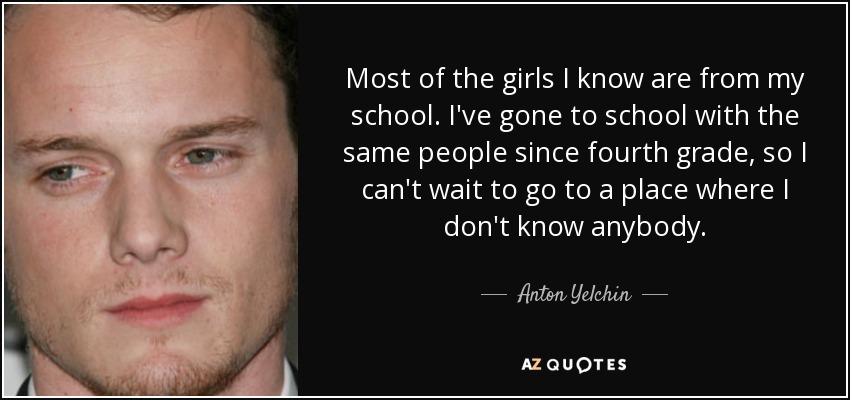 Most of the girls I know are from my school. I've gone to school with the same people since fourth grade, so I can't wait to go to a place where I don't know anybody. - Anton Yelchin