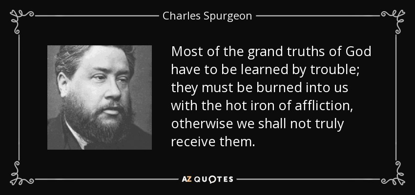 Most of the grand truths of God have to be learned by trouble; they must be burned into us with the hot iron of affliction, otherwise we shall not truly receive them. - Charles Spurgeon