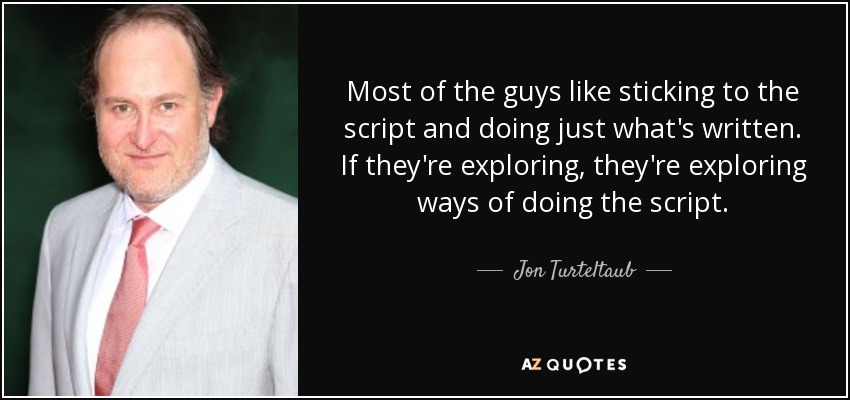 Most of the guys like sticking to the script and doing just what's written. If they're exploring, they're exploring ways of doing the script. - Jon Turteltaub