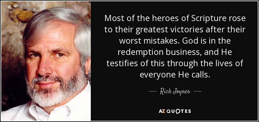 Most of the heroes of Scripture rose to their greatest victories after their worst mistakes. God is in the redemption business, and He testifies of this through the lives of everyone He calls. - Rick Joyner