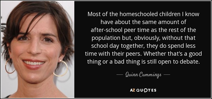 Most of the homeschooled children I know have about the same amount of after-school peer time as the rest of the population but, obviously, without that school day together, they do spend less time with their peers. Whether that's a good thing or a bad thing is still open to debate. - Quinn Cummings