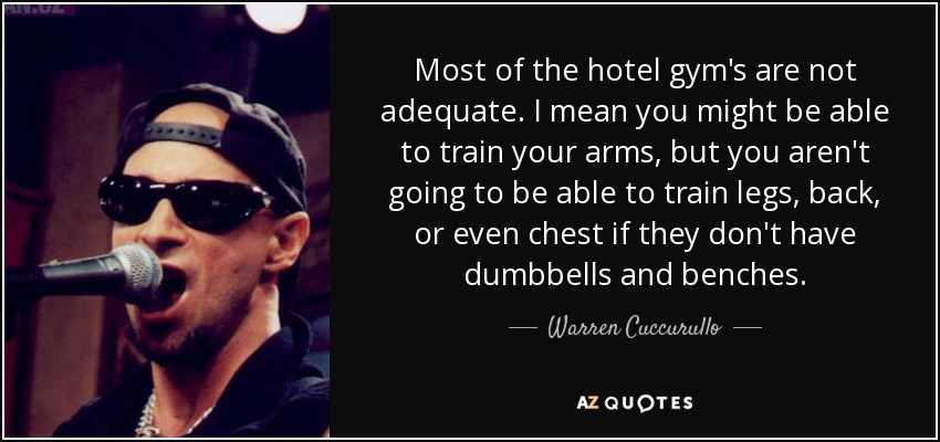 Most of the hotel gym's are not adequate. I mean you might be able to train your arms, but you aren't going to be able to train legs, back, or even chest if they don't have dumbbells and benches. - Warren Cuccurullo