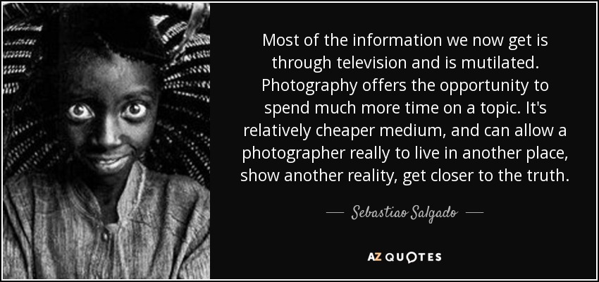 Most of the information we now get is through television and is mutilated. Photography offers the opportunity to spend much more time on a topic. It's relatively cheaper medium, and can allow a photographer really to live in another place, show another reality, get closer to the truth. - Sebastiao Salgado