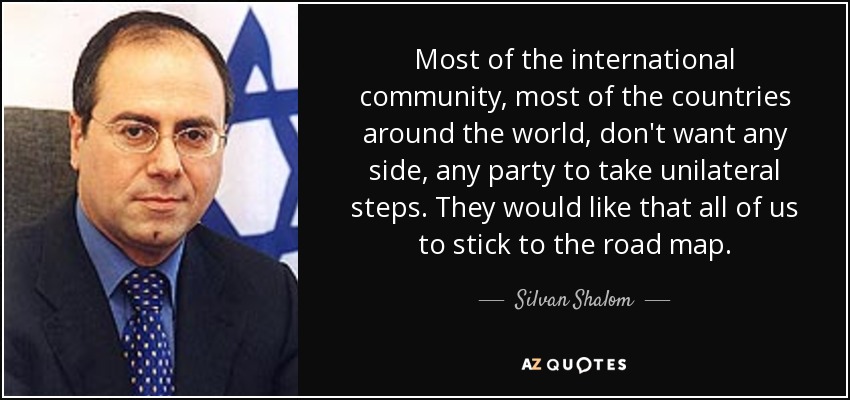Most of the international community, most of the countries around the world, don't want any side, any party to take unilateral steps. They would like that all of us to stick to the road map. - Silvan Shalom
