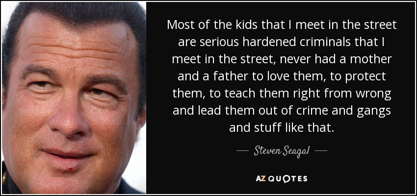 Most of the kids that I meet in the street are serious hardened criminals that I meet in the street, never had a mother and a father to love them, to protect them, to teach them right from wrong and lead them out of crime and gangs and stuff like that. - Steven Seagal