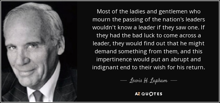 Most of the ladies and gentlemen who mourn the passing of the nation's leaders wouldn't know a leader if they saw one. If they had the bad luck to come across a leader, they would find out that he might demand something from them, and this impertinence would put an abrupt and indignant end to their wish for his return. - Lewis H. Lapham