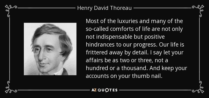 Most of the luxuries and many of the so-called comforts of life are not only not indispensable but positive hindrances to our progress. Our life is frittered away by detail. I say let your affairs be as two or three, not a hundred or a thousand. And keep your accounts on your thumb nail. - Henry David Thoreau
