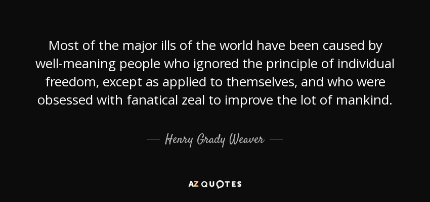 Most of the major ills of the world have been caused by well-meaning people who ignored the principle of individual freedom, except as applied to themselves, and who were obsessed with fanatical zeal to improve the lot of mankind. - Henry Grady Weaver
