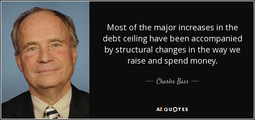 Most of the major increases in the debt ceiling have been accompanied by structural changes in the way we raise and spend money. - Charles Bass