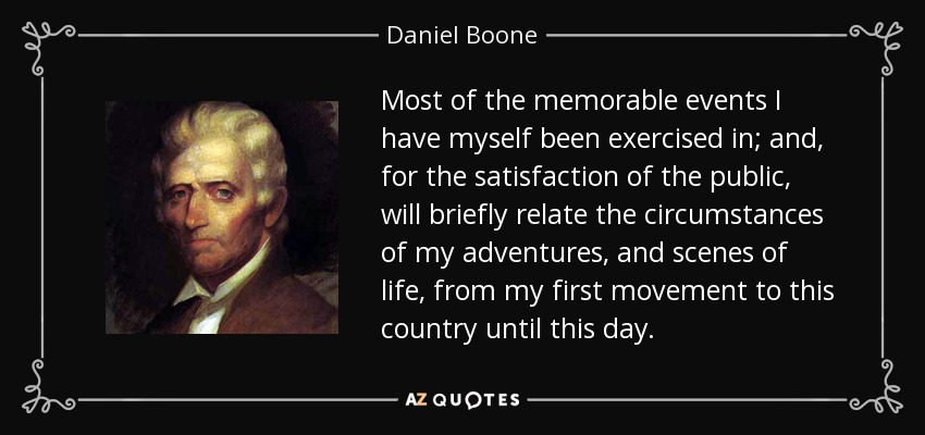 Most of the memorable events I have myself been exercised in; and, for the satisfaction of the public, will briefly relate the circumstances of my adventures, and scenes of life, from my first movement to this country until this day. - Daniel Boone