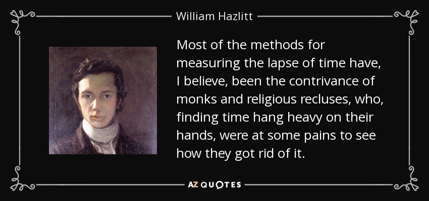 Most of the methods for measuring the lapse of time have, I believe, been the contrivance of monks and religious recluses, who, finding time hang heavy on their hands, were at some pains to see how they got rid of it. - William Hazlitt
