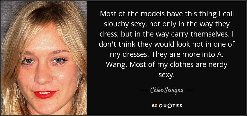 Most of the models have this thing I call slouchy sexy, not only in the way they dress, but in the way carry themselves. I don't think they would look hot in one of my dresses. They are more into A. Wang. Most of my clothes are nerdy sexy. - Chloe Sevigny