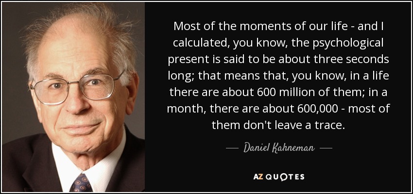 Most of the moments of our life - and I calculated, you know, the psychological present is said to be about three seconds long; that means that, you know, in a life there are about 600 million of them; in a month, there are about 600,000 - most of them don't leave a trace. - Daniel Kahneman