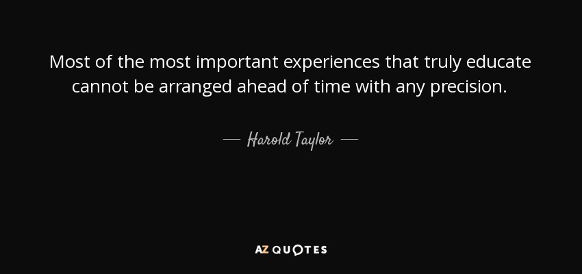 Most of the most important experiences that truly educate cannot be arranged ahead of time with any precision. - Harold Taylor