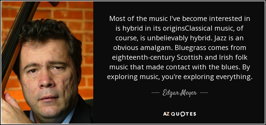 Most of the music I've become interested in is hybrid in its originsClassical music, of course, is unbelievably hybrid. Jazz is an obvious amalgam. Bluegrass comes from eighteenth-century Scottish and Irish folk music that made contact with the blues. By exploring music, you're exploring everything. - Edgar Meyer