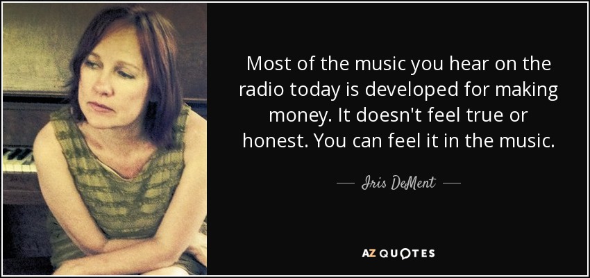 Most of the music you hear on the radio today is developed for making money. It doesn't feel true or honest. You can feel it in the music. - Iris DeMent