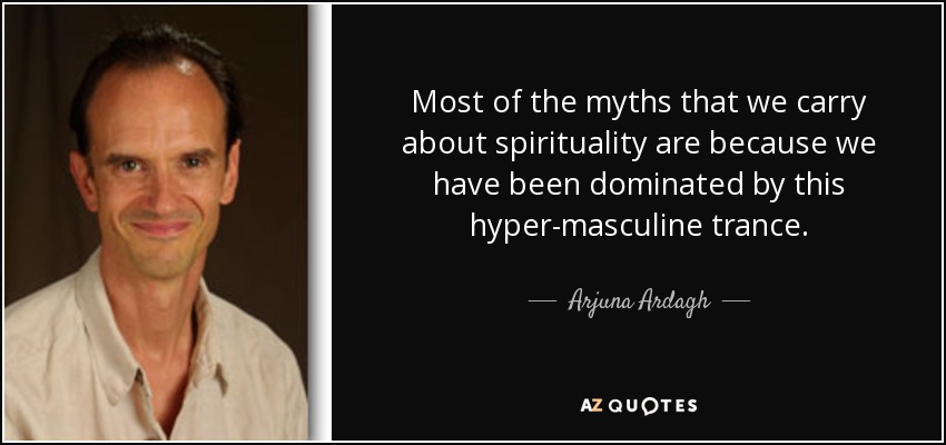 Most of the myths that we carry about spirituality are because we have been dominated by this hyper-masculine trance. - Arjuna Ardagh
