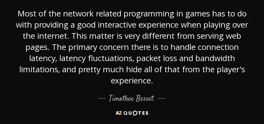 Most of the network related programming in games has to do with providing a good interactive experience when playing over the internet. This matter is very different from serving web pages. The primary concern there is to handle connection latency, latency fluctuations, packet loss and bandwidth limitations, and pretty much hide all of that from the player's experience. - Timothee Besset