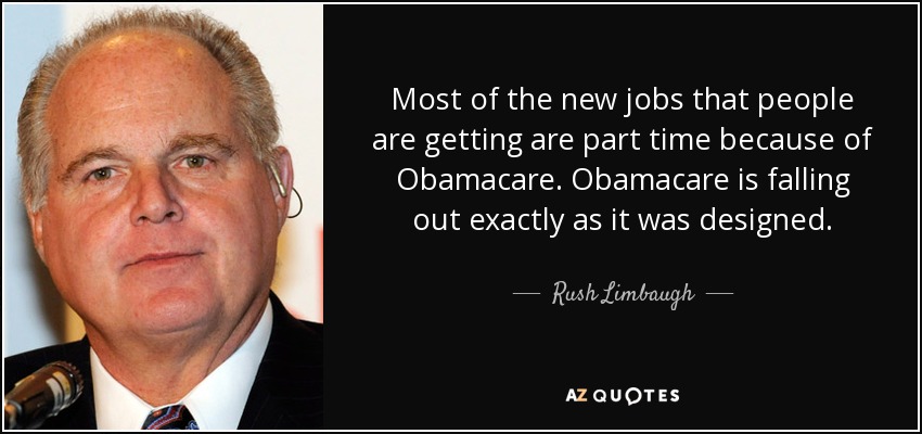 Most of the new jobs that people are getting are part time because of Obamacare. Obamacare is falling out exactly as it was designed. - Rush Limbaugh