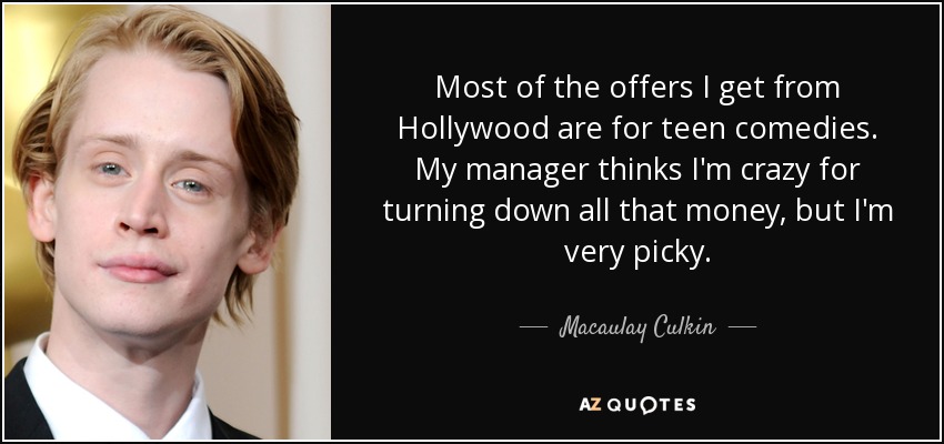 Most of the offers I get from Hollywood are for teen comedies. My manager thinks I'm crazy for turning down all that money, but I'm very picky. - Macaulay Culkin