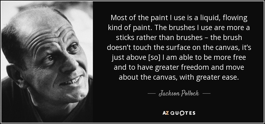 Most of the paint I use is a liquid, flowing kind of paint. The brushes I use are more a sticks rather than brushes – the brush doesn’t touch the surface on the canvas, it’s just above [so] I am able to be more free and to have greater freedom and move about the canvas, with greater ease. - Jackson Pollock