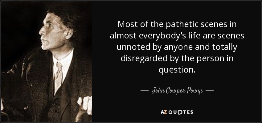 Most of the pathetic scenes in almost everybody's life are scenes unnoted by anyone and totally disregarded by the person in question. - John Cowper Powys