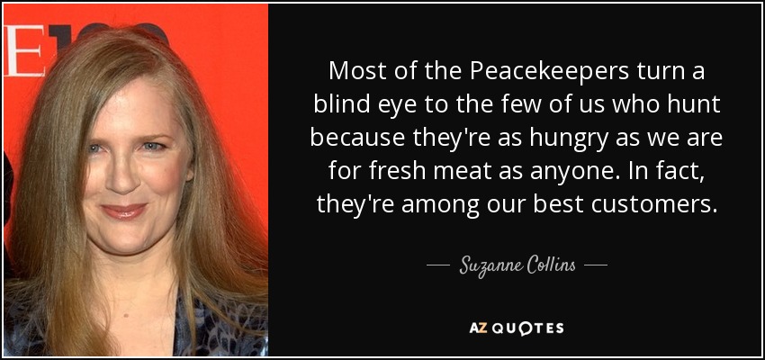 Most of the Peacekeepers turn a blind eye to the few of us who hunt because they're as hungry as we are for fresh meat as anyone. In fact, they're among our best customers. - Suzanne Collins