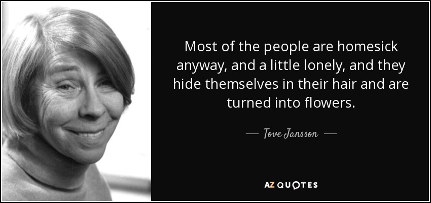 Most of the people are homesick anyway, and a little lonely, and they hide themselves in their hair and are turned into flowers. - Tove Jansson
